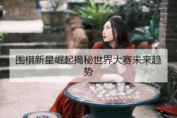 围棋新星崛起揭秘世界大赛未来趋势